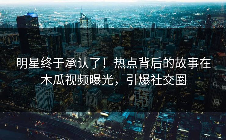 明星终于承认了！热点背后的故事在木瓜视频曝光，引爆社交圈