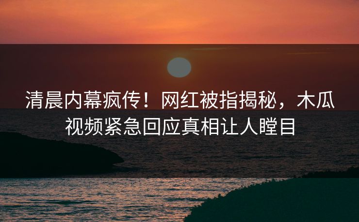 清晨内幕疯传！网红被指揭秘，木瓜视频紧急回应真相让人瞠目