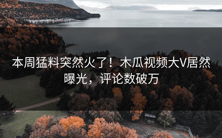 本周猛料突然火了！木瓜视频大V居然曝光，评论数破万