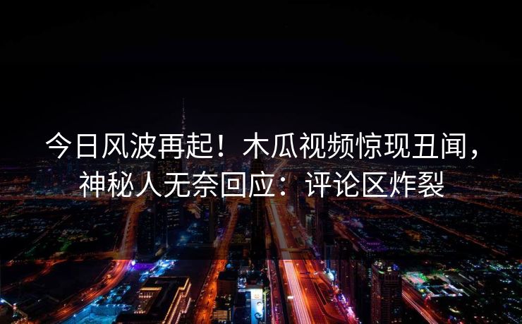 今日风波再起！木瓜视频惊现丑闻，神秘人无奈回应：评论区炸裂