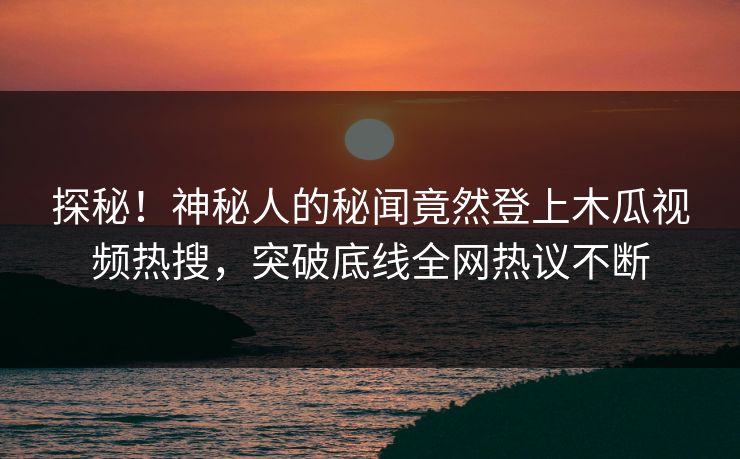 探秘！神秘人的秘闻竟然登上木瓜视频热搜，突破底线全网热议不断