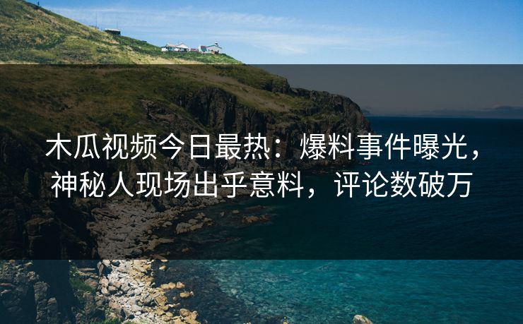 木瓜视频今日最热：爆料事件曝光，神秘人现场出乎意料，评论数破万
