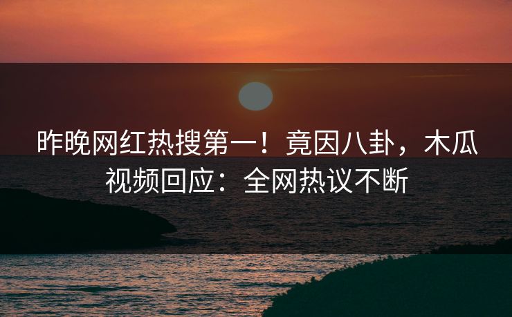 昨晚网红热搜第一！竟因八卦，木瓜视频回应：全网热议不断