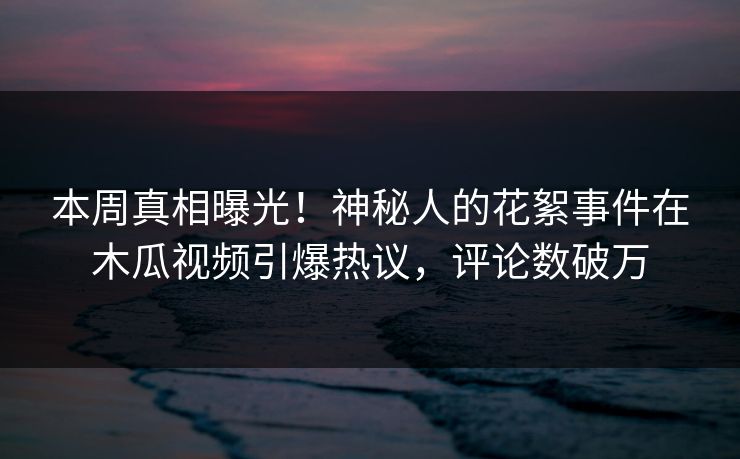 本周真相曝光！神秘人的花絮事件在木瓜视频引爆热议，评论数破万