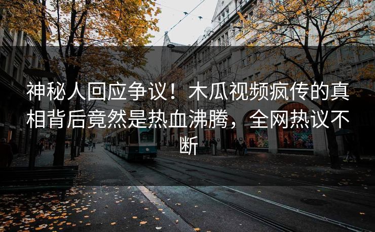 神秘人回应争议！木瓜视频疯传的真相背后竟然是热血沸腾，全网热议不断