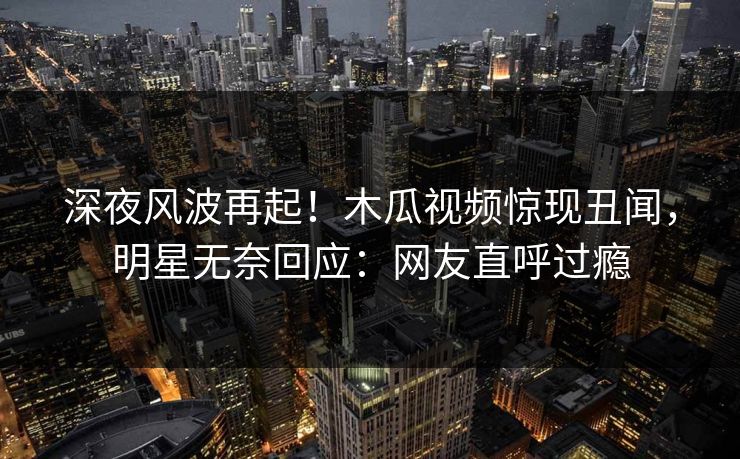 深夜风波再起！木瓜视频惊现丑闻，明星无奈回应：网友直呼过瘾