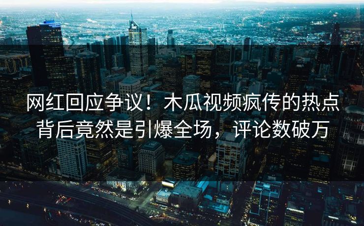 网红回应争议！木瓜视频疯传的热点背后竟然是引爆全场，评论数破万