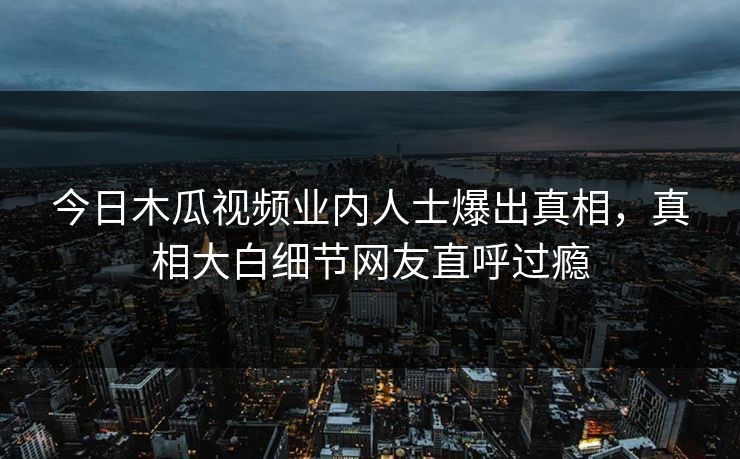 今日木瓜视频业内人士爆出真相，真相大白细节网友直呼过瘾