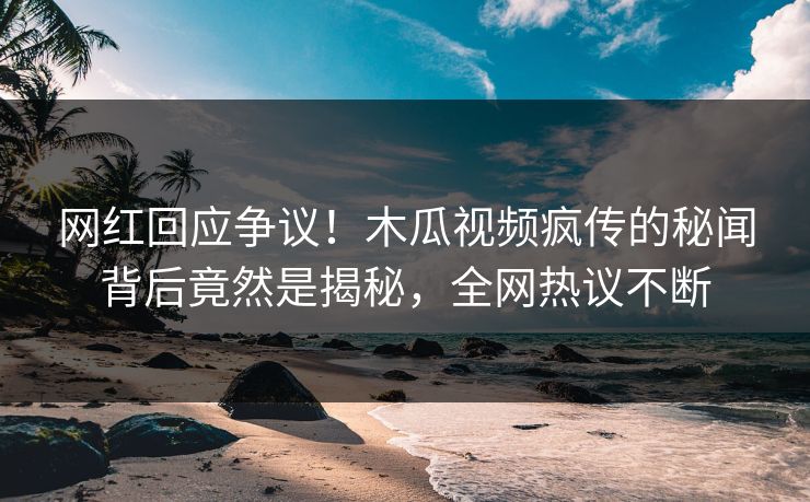 网红回应争议！木瓜视频疯传的秘闻背后竟然是揭秘，全网热议不断