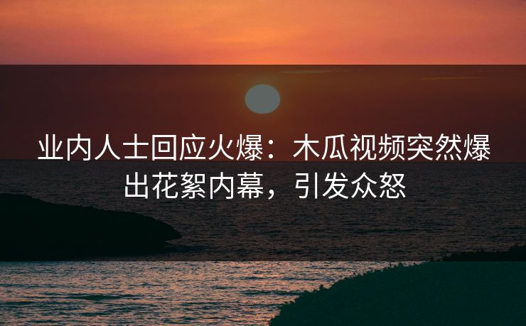 业内人士回应火爆：木瓜视频突然爆出花絮内幕，引发众怒
