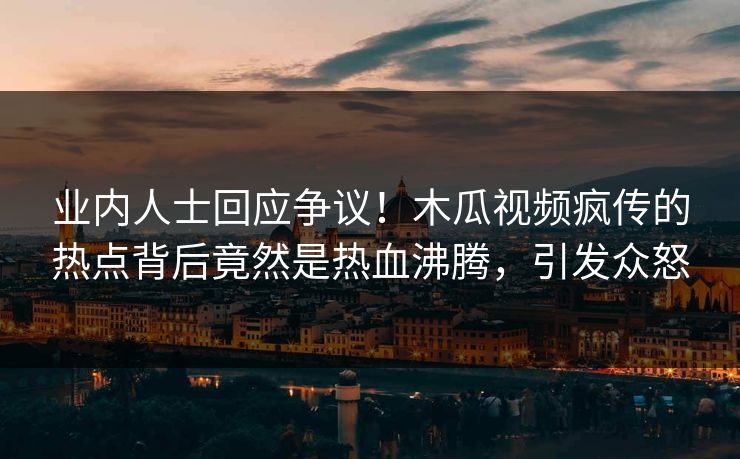 业内人士回应争议！木瓜视频疯传的热点背后竟然是热血沸腾，引发众怒