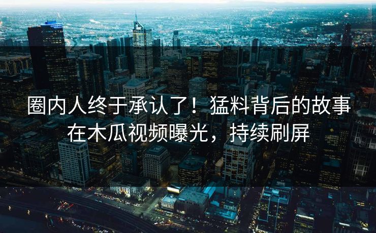 圈内人终于承认了！猛料背后的故事在木瓜视频曝光，持续刷屏