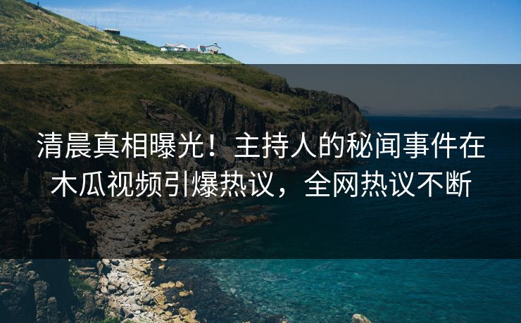 清晨真相曝光！主持人的秘闻事件在木瓜视频引爆热议，全网热议不断