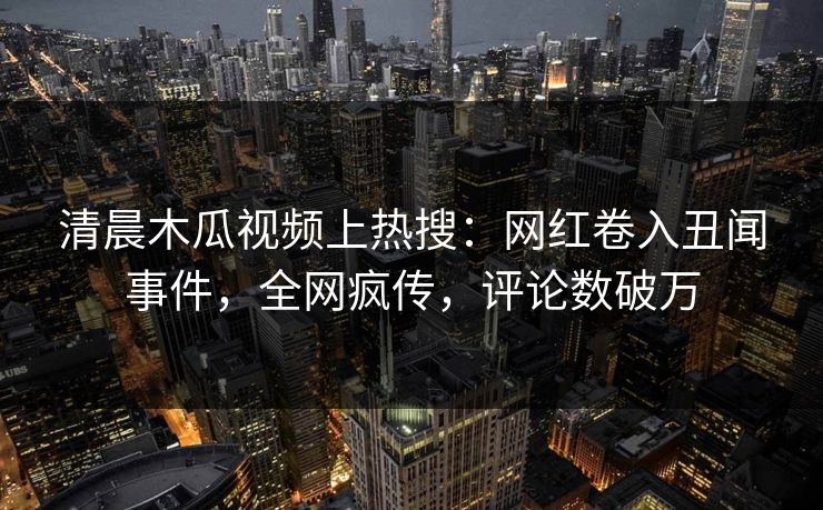 清晨木瓜视频上热搜：网红卷入丑闻事件，全网疯传，评论数破万