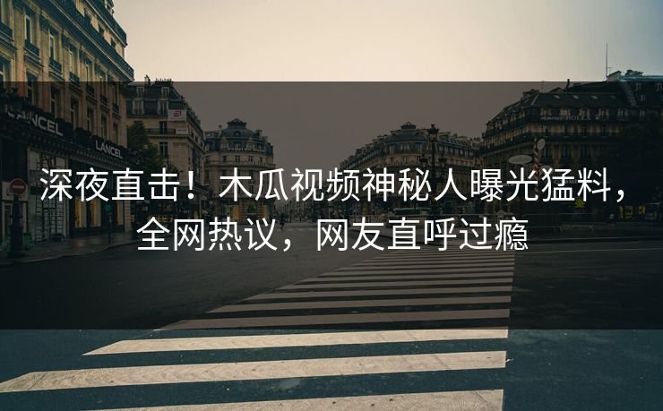 深夜直击！木瓜视频神秘人曝光猛料，全网热议，网友直呼过瘾
