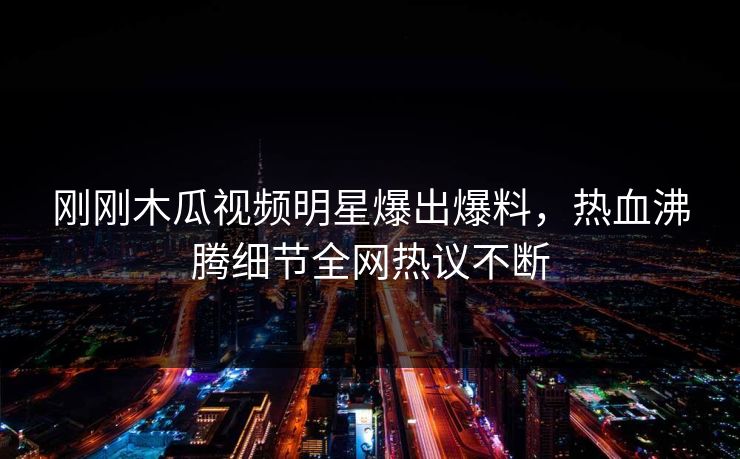 刚刚木瓜视频明星爆出爆料，热血沸腾细节全网热议不断