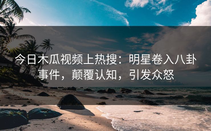 今日木瓜视频上热搜：明星卷入八卦事件，颠覆认知，引发众怒