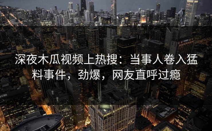 深夜木瓜视频上热搜：当事人卷入猛料事件，劲爆，网友直呼过瘾