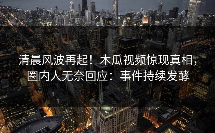 清晨风波再起！木瓜视频惊现真相，圈内人无奈回应：事件持续发酵