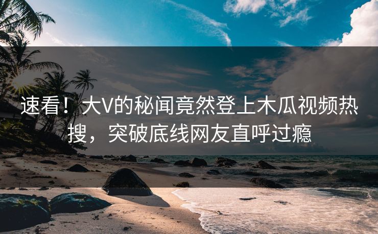 速看！大V的秘闻竟然登上木瓜视频热搜，突破底线网友直呼过瘾