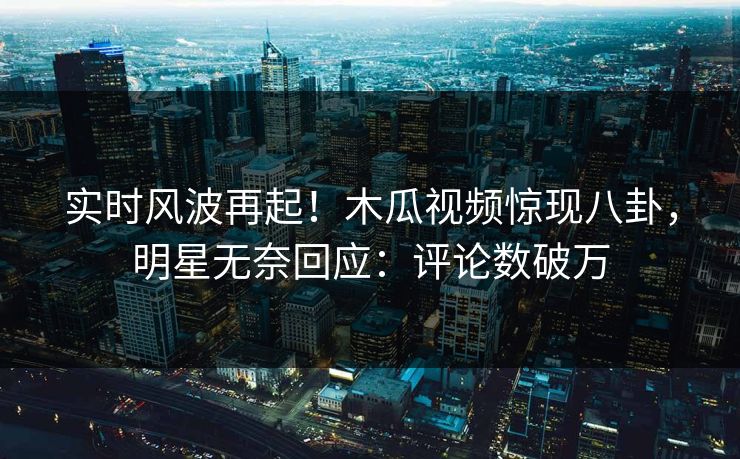 实时风波再起！木瓜视频惊现八卦，明星无奈回应：评论数破万
