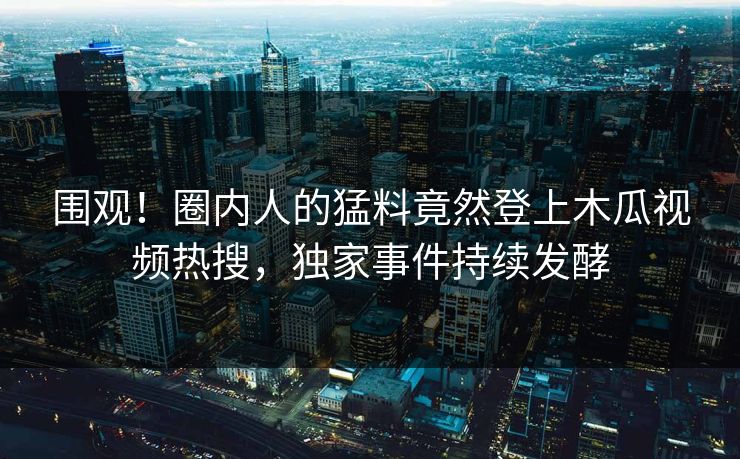 围观！圈内人的猛料竟然登上木瓜视频热搜，独家事件持续发酵