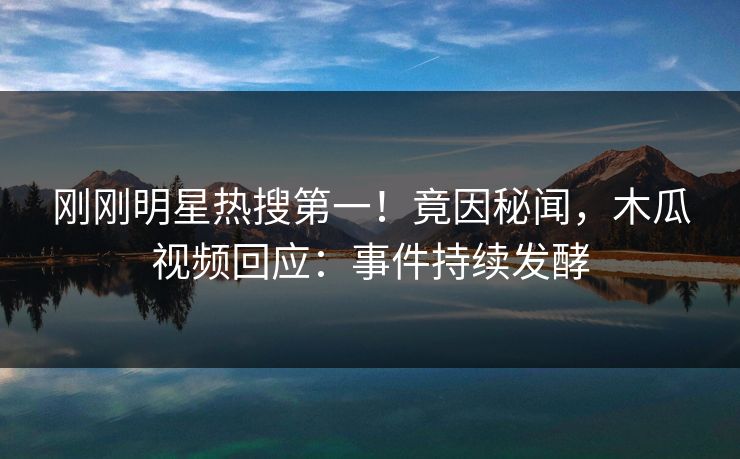 刚刚明星热搜第一！竟因秘闻，木瓜视频回应：事件持续发酵