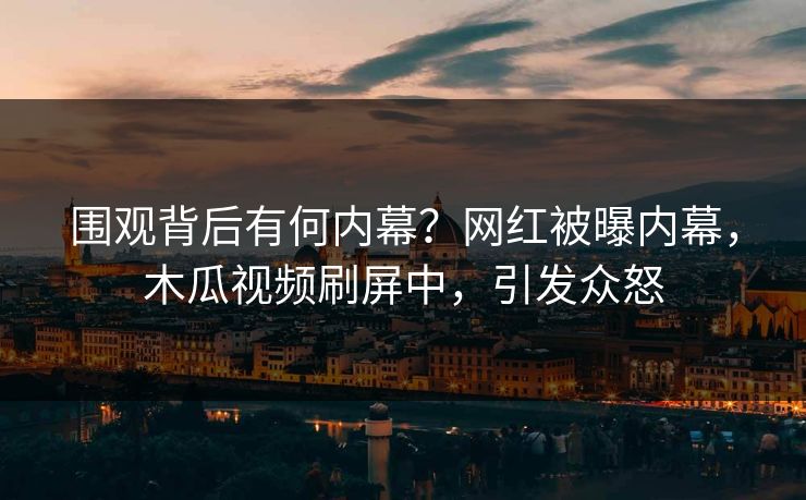 围观背后有何内幕？网红被曝内幕，木瓜视频刷屏中，引发众怒