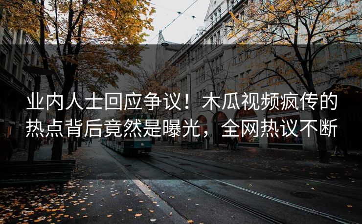 业内人士回应争议！木瓜视频疯传的热点背后竟然是曝光，全网热议不断