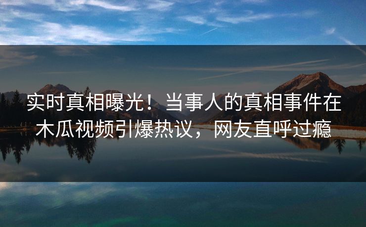 实时真相曝光！当事人的真相事件在木瓜视频引爆热议，网友直呼过瘾