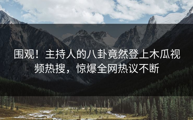 围观！主持人的八卦竟然登上木瓜视频热搜，惊爆全网热议不断