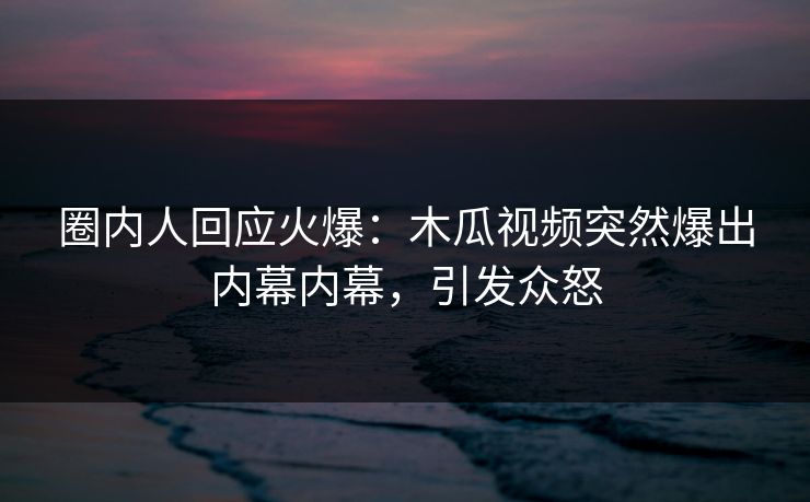 圈内人回应火爆：木瓜视频突然爆出内幕内幕，引发众怒