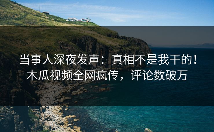 当事人深夜发声：真相不是我干的！木瓜视频全网疯传，评论数破万