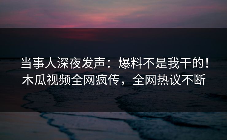当事人深夜发声：爆料不是我干的！木瓜视频全网疯传，全网热议不断