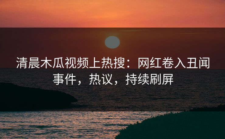清晨木瓜视频上热搜：网红卷入丑闻事件，热议，持续刷屏