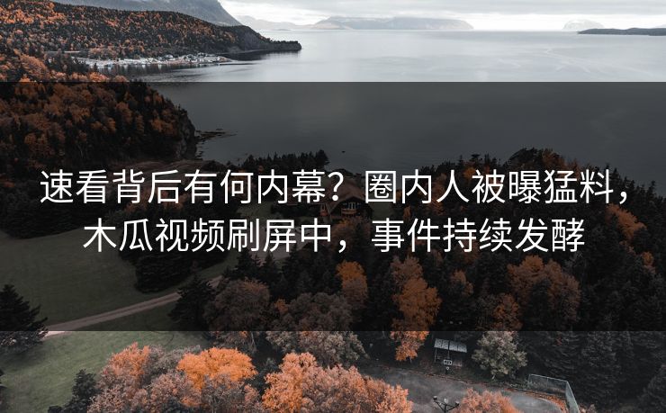 速看背后有何内幕？圈内人被曝猛料，木瓜视频刷屏中，事件持续发酵