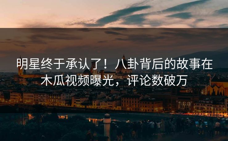 明星终于承认了！八卦背后的故事在木瓜视频曝光，评论数破万