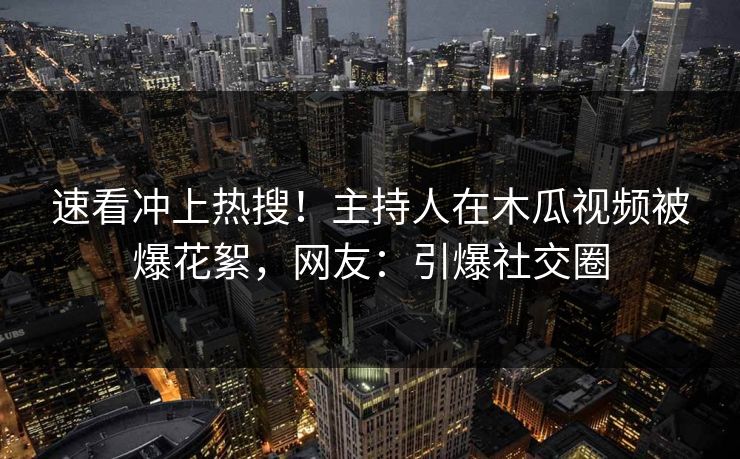 速看冲上热搜！主持人在木瓜视频被爆花絮，网友：引爆社交圈