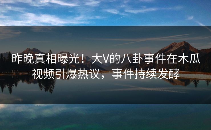 昨晚真相曝光！大V的八卦事件在木瓜视频引爆热议，事件持续发酵
