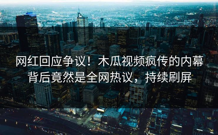 网红回应争议！木瓜视频疯传的内幕背后竟然是全网热议，持续刷屏