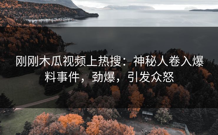 刚刚木瓜视频上热搜：神秘人卷入爆料事件，劲爆，引发众怒