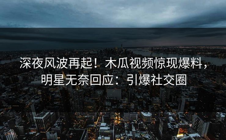 深夜风波再起！木瓜视频惊现爆料，明星无奈回应：引爆社交圈
