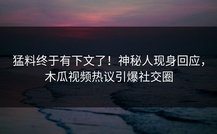 猛料终于有下文了！神秘人现身回应，木瓜视频热议引爆社交圈