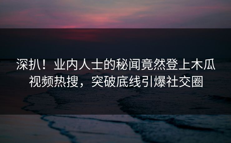 深扒！业内人士的秘闻竟然登上木瓜视频热搜，突破底线引爆社交圈