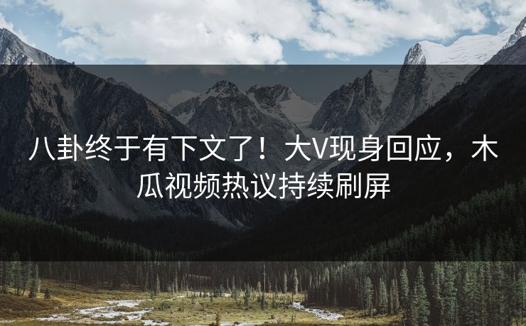 八卦终于有下文了！大V现身回应，木瓜视频热议持续刷屏