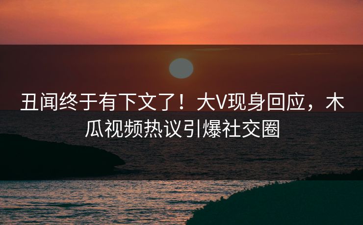 丑闻终于有下文了！大V现身回应，木瓜视频热议引爆社交圈