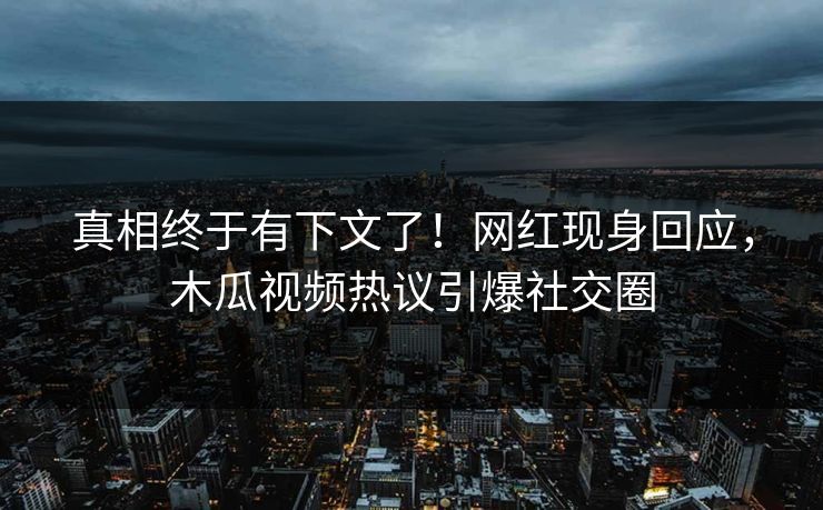 真相终于有下文了！网红现身回应，木瓜视频热议引爆社交圈
