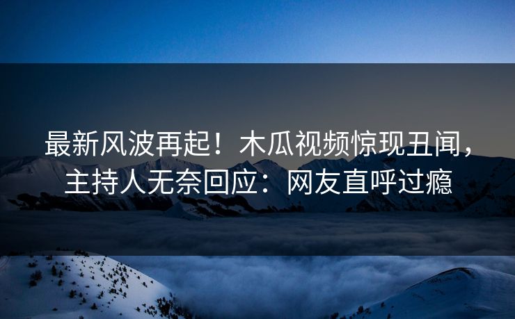 最新风波再起！木瓜视频惊现丑闻，主持人无奈回应：网友直呼过瘾