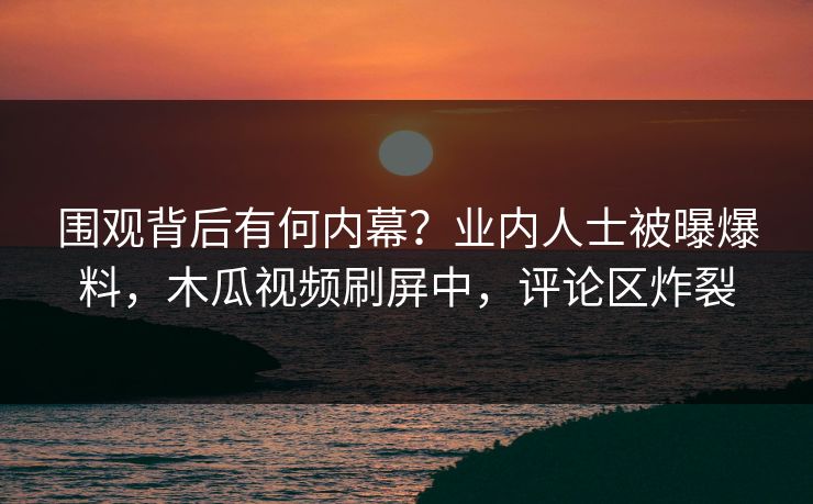 围观背后有何内幕？业内人士被曝爆料，木瓜视频刷屏中，评论区炸裂
