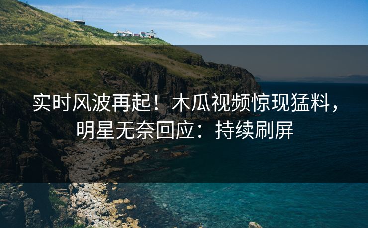 实时风波再起！木瓜视频惊现猛料，明星无奈回应：持续刷屏
